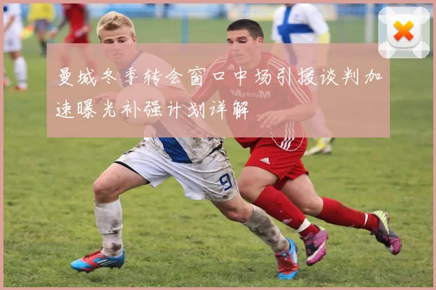 曼城冬季转会窗口中场引援谈判加速曝光补强计划详解