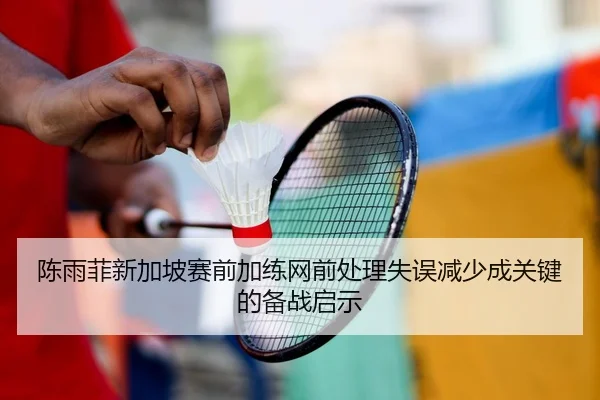 陈雨菲新加坡赛前加练网前处理失误减少成关键的备战启示
