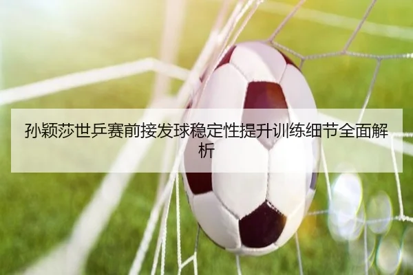 孙颖莎世乒赛前接发球稳定性提升训练细节全面解析