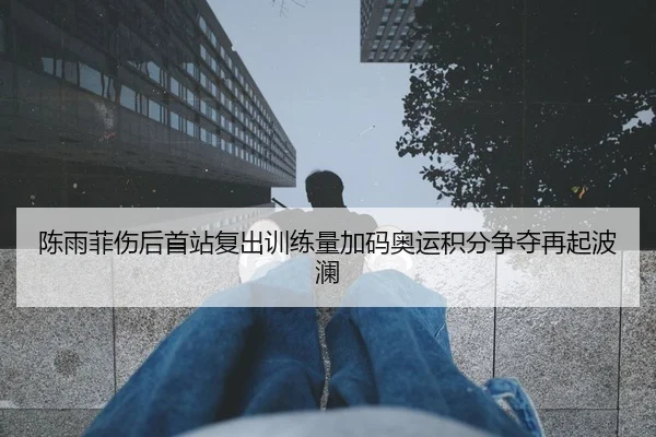 陈雨菲伤后首站复出训练量加码奥运积分争夺再起波澜